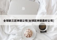 全球前三区块链公司[全球区块链最好公司]