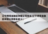 辽宁跨境金融区块链公司排名[辽宁跨境金融区块链公司排名前十]